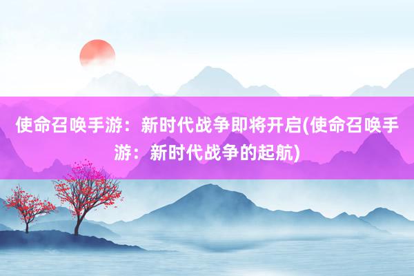 使命召唤手游：新时代战争即将开启(使命召唤手游：新时代战争的起航)