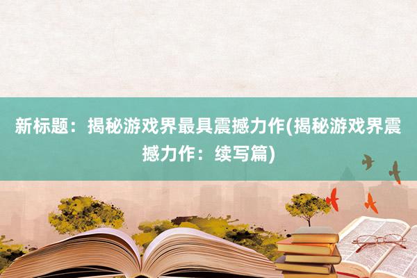 新标题：揭秘游戏界最具震撼力作(揭秘游戏界震撼力作：续写篇)